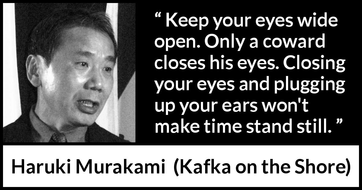 Haruki Murakami quote about cowardice from Kafka on the Shore - Keep your eyes wide open. Only a coward closes his eyes. Closing your eyes and plugging up your ears won't make time stand still.