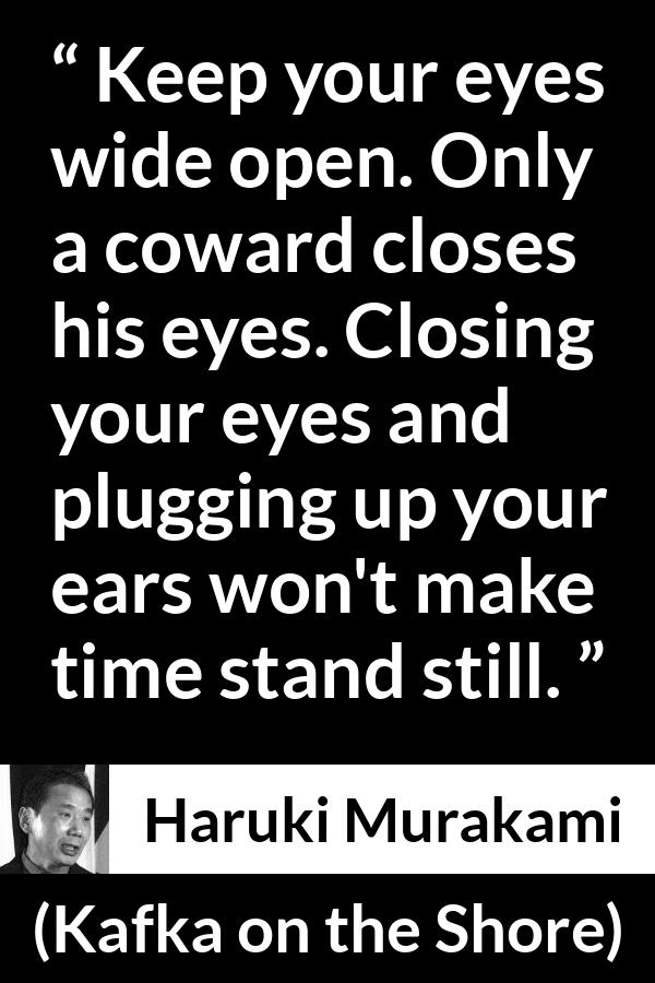 Haruki Murakami quote about cowardice from Kafka on the Shore - Keep your eyes wide open. Only a coward closes his eyes. Closing your eyes and plugging up your ears won't make time stand still.