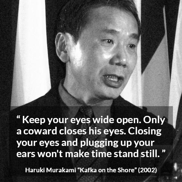 Haruki Murakami quote about cowardice from Kafka on the Shore - Keep your eyes wide open. Only a coward closes his eyes. Closing your eyes and plugging up your ears won't make time stand still.