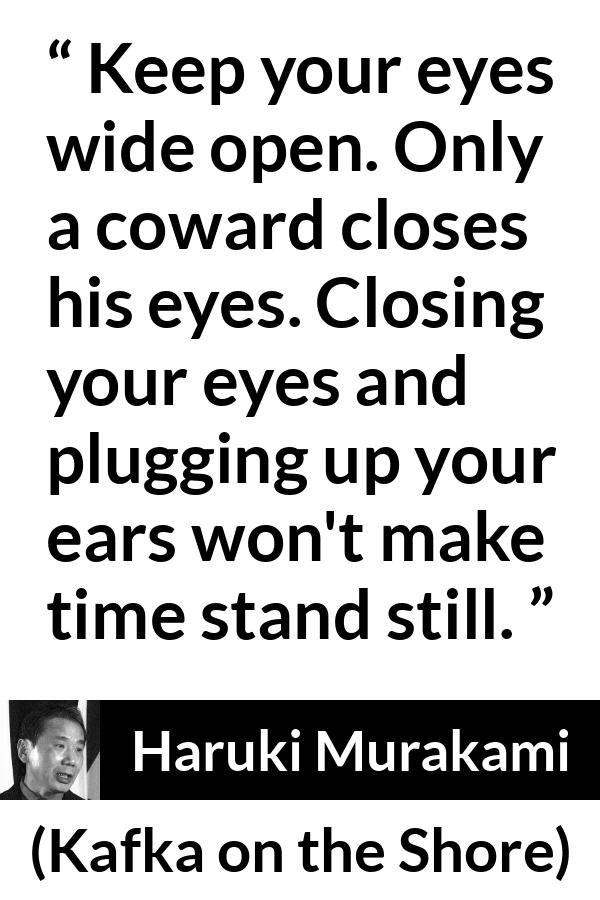 Haruki Murakami quote about cowardice from Kafka on the Shore - Keep your eyes wide open. Only a coward closes his eyes. Closing your eyes and plugging up your ears won't make time stand still.