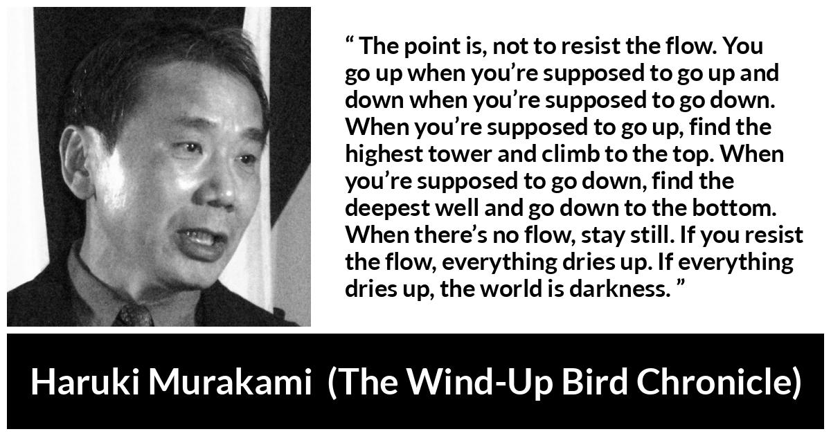 Haruki Murakami about darkness (“The Wind-Up Bird Chronicle”, 1997) Haruki Murakami about darkness (“The Wind-Up Bird Chronicle”, 1997) - The point is, not to resist the flow. You go up when you’re supposed to go up and down when you’re supposed to go down. When you’re supposed to go up, find the highest tower and climb to the top. When you’re supposed to go down, find the deepest well and go down to the bottom. When there’s no flow, stay still. If you resist the flow, everything dries up. If everything dries up, the world is darkness.