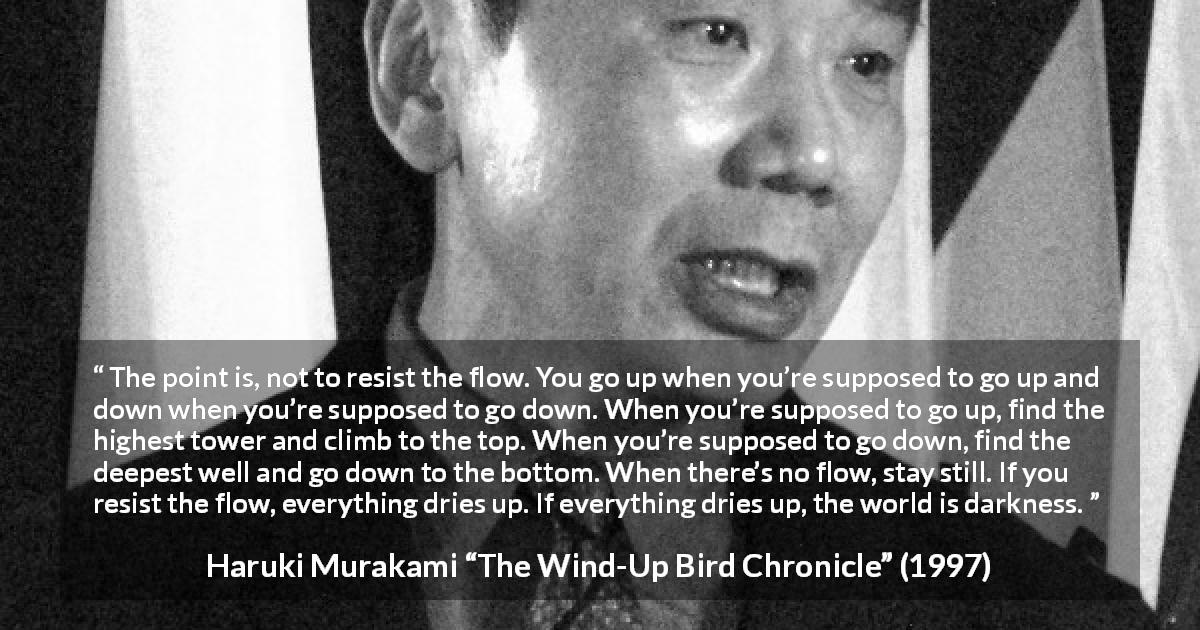 Haruki Murakami quote about darkness from The Wind-Up Bird Chronicle - The point is, not to resist the flow. You go up when you’re supposed to go up and down when you’re supposed to go down. When you’re supposed to go up, find the highest tower and climb to the top. When you’re supposed to go down, find the deepest well and go down to the bottom. When there’s no flow, stay still. If you resist the flow, everything dries up. If everything dries up, the world is darkness.