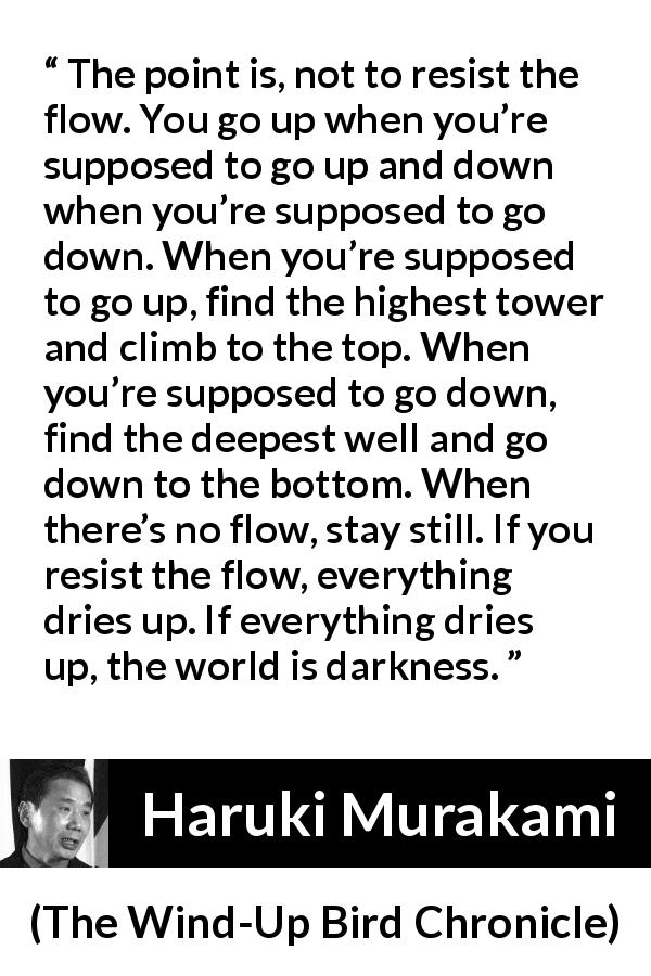 Haruki Murakami quote about darkness from The Wind-Up Bird Chronicle - The point is, not to resist the flow. You go up when you’re supposed to go up and down when you’re supposed to go down. When you’re supposed to go up, find the highest tower and climb to the top. When you’re supposed to go down, find the deepest well and go down to the bottom. When there’s no flow, stay still. If you resist the flow, everything dries up. If everything dries up, the world is darkness.