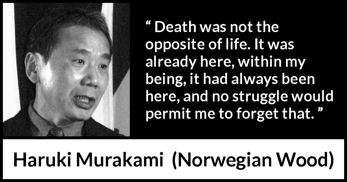Haruki Murakami quote about death from Norwegian Wood - Death was not the opposite of life. It was already here, within my being, it had always been here, and no struggle would permit me to forget that.