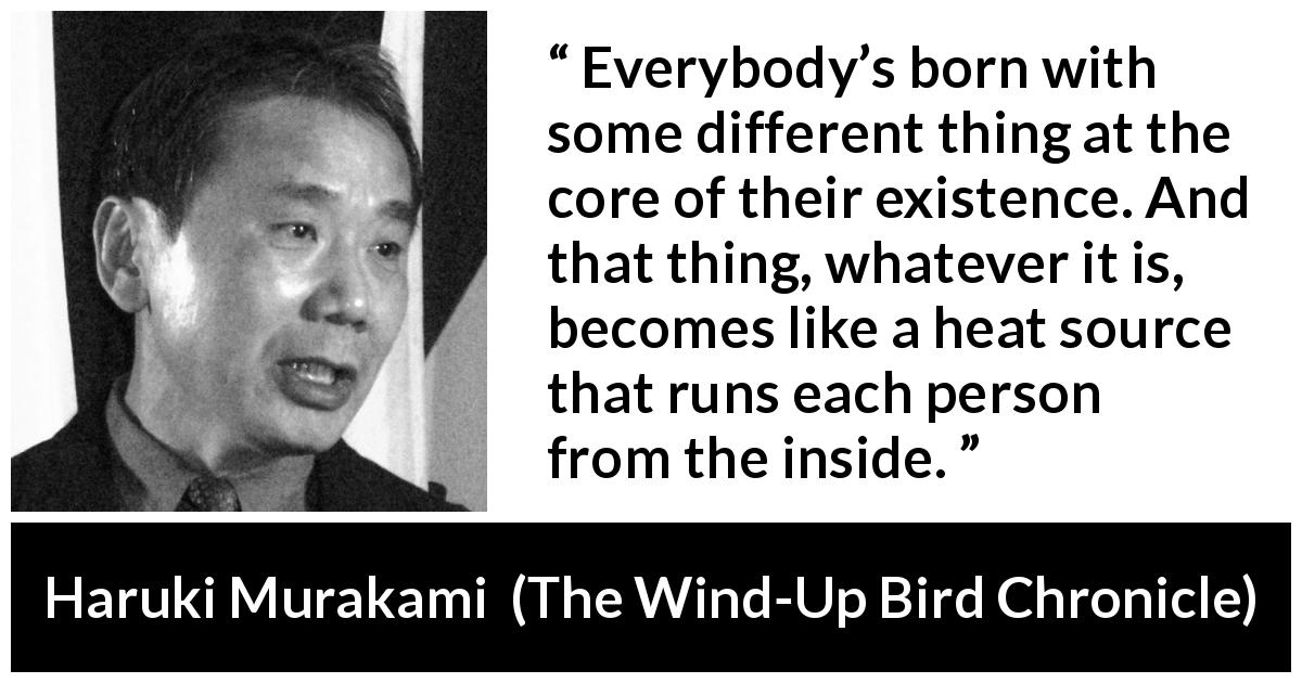 Haruki Murakami quote about difference from The Wind-Up Bird Chronicle - Everybody’s born with some different thing at the core of their existence. And that thing, whatever it is, becomes like a heat source that runs each person from the inside.