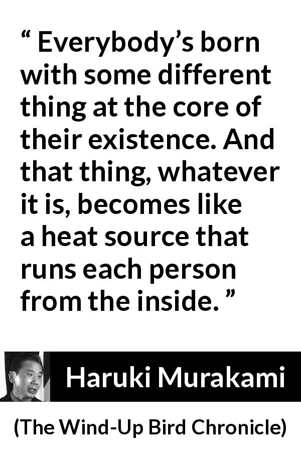 Haruki Murakami quote about difference from The Wind-Up Bird Chronicle - Everybody’s born with some different thing at the core of their existence. And that thing, whatever it is, becomes like a heat source that runs each person from the inside.