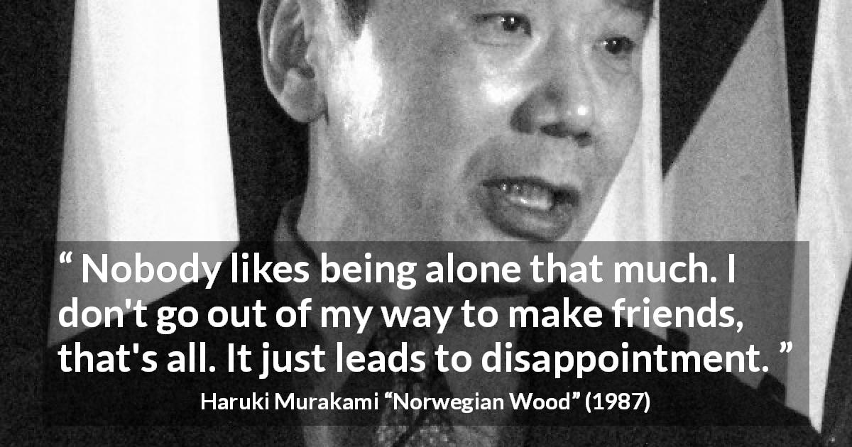 Haruki Murakami quote about disappointment from Norwegian Wood - Nobody likes being alone that much. I don't go out of my way to make friends, that's all. It just leads to disappointment.