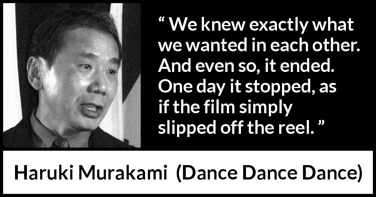 Haruki Murakami quote about ending from Dance Dance Dance - We knew exactly what we wanted in each other. And even so, it ended. One day it stopped, as if the film simply slipped off the reel.