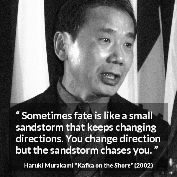 Haruki Murakami quote about fate from Kafka on the Shore - Sometimes fate is like a small sandstorm that keeps changing directions. You change direction but the sandstorm chases you.