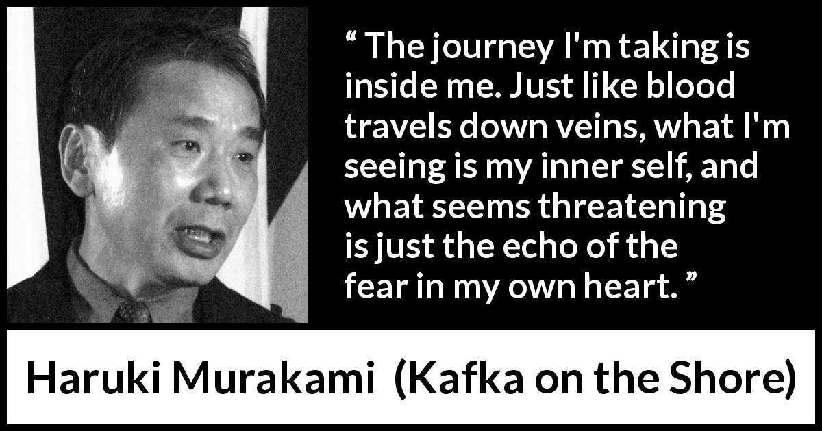 Haruki Murakami quote about fear from Kafka on the Shore - The journey I'm taking is inside me. Just like blood travels down veins, what I'm seeing is my inner self, and what seems threatening is just the echo of the fear in my own heart.