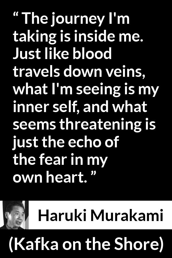 Haruki Murakami quote about fear from Kafka on the Shore - The journey I'm taking is inside me. Just like blood travels down veins, what I'm seeing is my inner self, and what seems threatening is just the echo of the fear in my own heart.