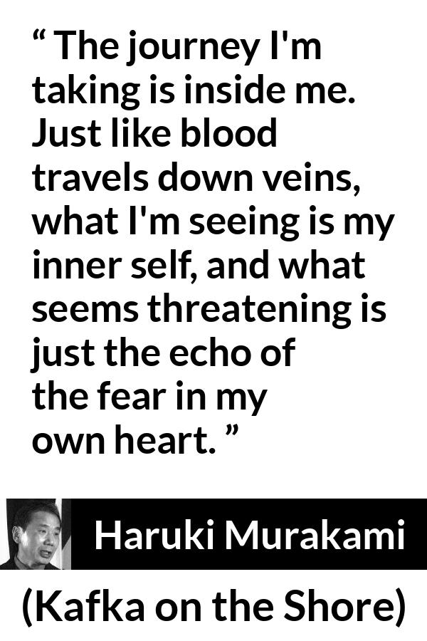 Haruki Murakami quote about fear from Kafka on the Shore - The journey I'm taking is inside me. Just like blood travels down veins, what I'm seeing is my inner self, and what seems threatening is just the echo of the fear in my own heart.