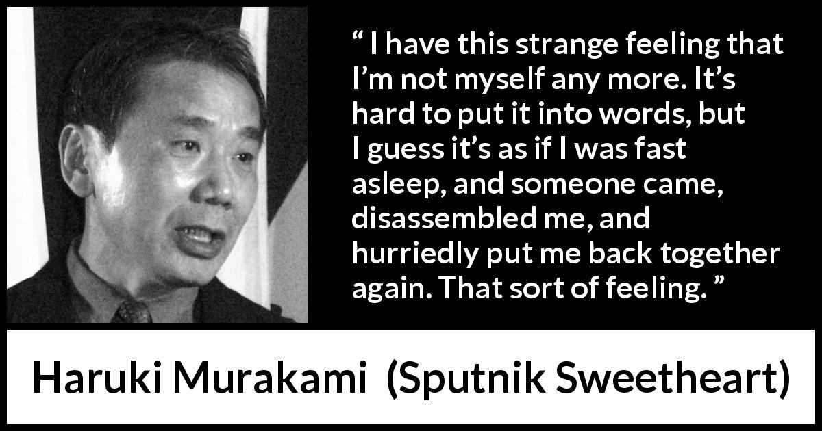 Haruki Murakami quote about feeling from Sputnik Sweetheart - I have this strange feeling that I’m not myself any more. It’s hard to put it into words, but I guess it’s as if I was fast asleep, and someone came, disassembled me, and hurriedly put me back together again. That sort of feeling.
