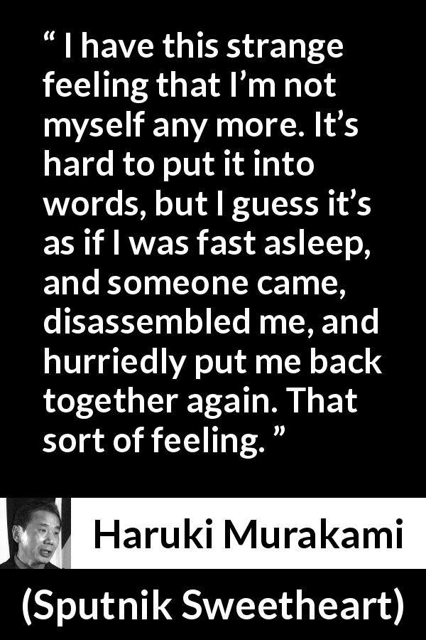 Haruki Murakami quote about feeling from Sputnik Sweetheart - I have this strange feeling that I’m not myself any more. It’s hard to put it into words, but I guess it’s as if I was fast asleep, and someone came, disassembled me, and hurriedly put me back together again. That sort of feeling.