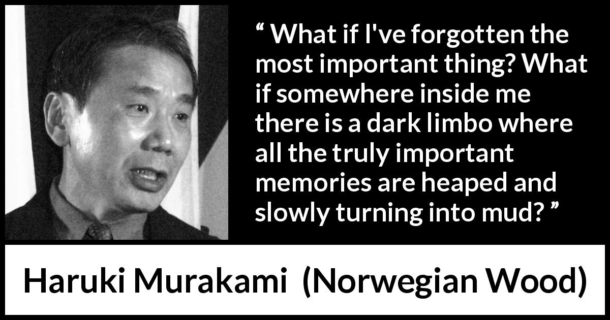 Haruki Murakami quote about forgetting from Norwegian Wood - What if I've forgotten the most important thing? What if somewhere inside me there is a dark limbo where all the truly important memories are heaped and slowly turning into mud?