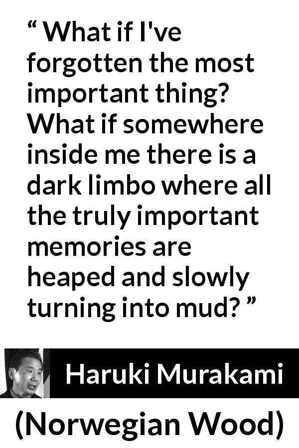 Haruki Murakami quote about forgetting from Norwegian Wood - What if I've forgotten the most important thing? What if somewhere inside me there is a dark limbo where all the truly important memories are heaped and slowly turning into mud?