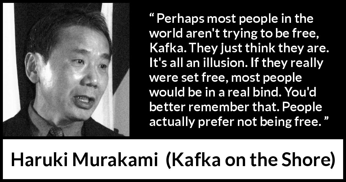 Haruki Murakami quote about freedom from Kafka on the Shore - Perhaps most people in the world aren't trying to be free, Kafka. They just think they are. It's all an illusion. If they really were set free, most people would be in a real bind. You'd better remember that. People actually prefer not being free.