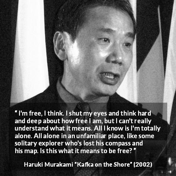 Haruki Murakami quote about freedom from Kafka on the Shore - I'm free, I think. I shut my eyes and think hard and deep about how free I am, but I can't really understand what it means. All I know is I'm totally alone. All alone in an unfamiliar place, like some solitary explorer who's lost his compass and his map. Is this what it means to be free?