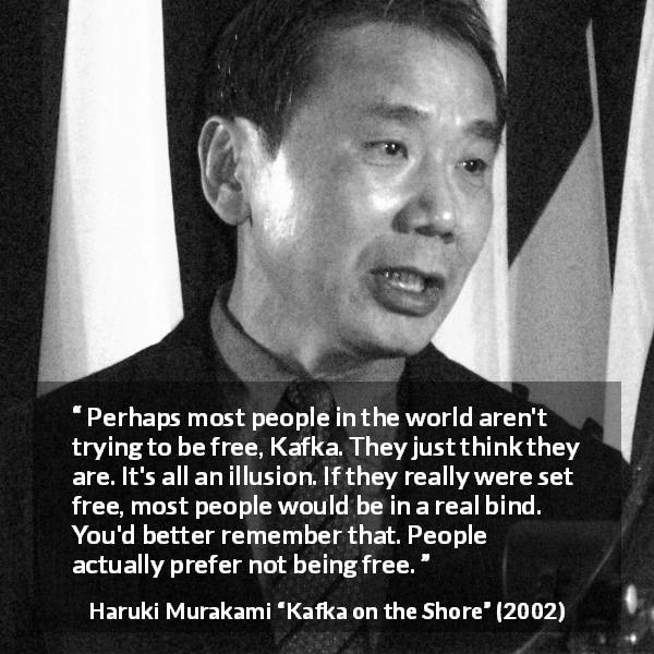 Haruki Murakami quote about freedom from Kafka on the Shore - Perhaps most people in the world aren't trying to be free, Kafka. They just think they are. It's all an illusion. If they really were set free, most people would be in a real bind. You'd better remember that. People actually prefer not being free.