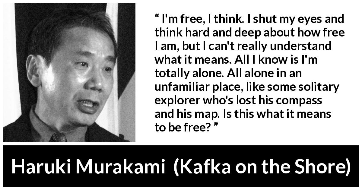 Haruki Murakami quote about freedom from Kafka on the Shore - I'm free, I think. I shut my eyes and think hard and deep about how free I am, but I can't really understand what it means. All I know is I'm totally alone. All alone in an unfamiliar place, like some solitary explorer who's lost his compass and his map. Is this what it means to be free?