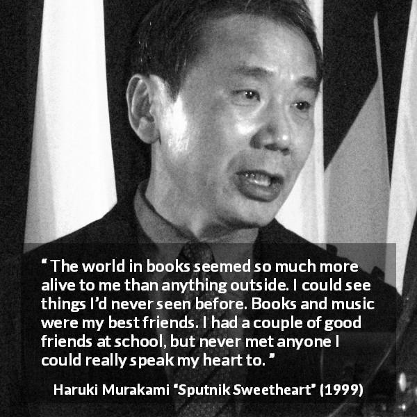 Haruki Murakami quote about friendship from Sputnik Sweetheart - The world in books seemed so much more alive to me than anything outside. I could see things I’d never seen before. Books and music were my best friends. I had a couple of good friends at school, but never met anyone I could really speak my heart to.