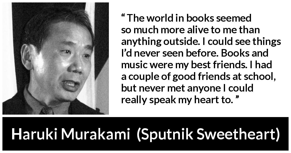 Haruki Murakami quote about friendship from Sputnik Sweetheart - The world in books seemed so much more alive to me than anything outside. I could see things I’d never seen before. Books and music were my best friends. I had a couple of good friends at school, but never met anyone I could really speak my heart to.