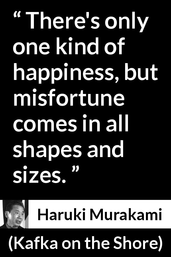 Haruki Murakami quote about happiness from Kafka on the Shore - There's only one kind of happiness, but misfortune comes in all shapes and sizes.