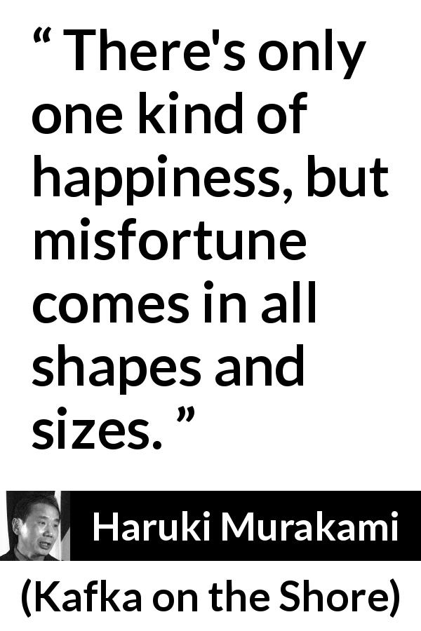 Haruki Murakami quote about happiness from Kafka on the Shore - There's only one kind of happiness, but misfortune comes in all shapes and sizes.