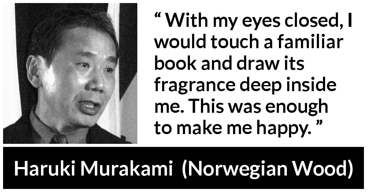 Haruki Murakami quote about happiness from Norwegian Wood - With my eyes closed, I would touch a familiar book and draw its fragrance deep inside me. This was enough to make me happy.