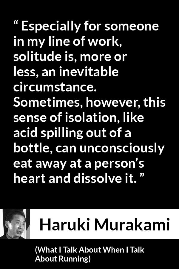 Haruki Murakami quote about heart from What I Talk About When I Talk About Running - Especially for someone in my line of work, solitude is, more or less, an inevitable circumstance. Sometimes, however, this sense of isolation, like acid spilling out of a bottle, can unconsciously eat away at a person’s heart and dissolve it.