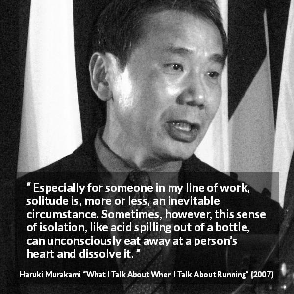 Haruki Murakami quote about heart from What I Talk About When I Talk About Running - Especially for someone in my line of work, solitude is, more or less, an inevitable circumstance. Sometimes, however, this sense of isolation, like acid spilling out of a bottle, can unconsciously eat away at a person’s heart and dissolve it.