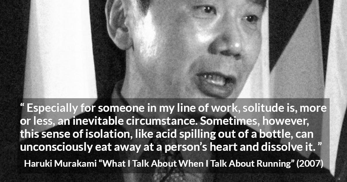 Haruki Murakami quote about heart from What I Talk About When I Talk About Running - Especially for someone in my line of work, solitude is, more or less, an inevitable circumstance. Sometimes, however, this sense of isolation, like acid spilling out of a bottle, can unconsciously eat away at a person’s heart and dissolve it.