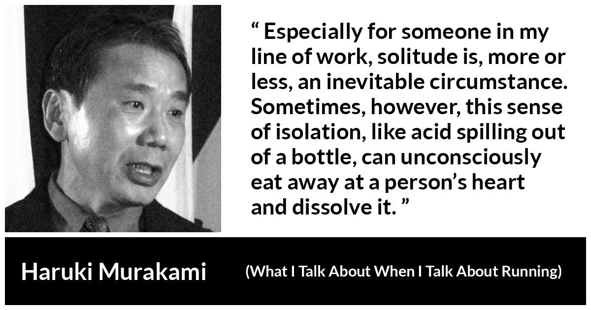 Haruki Murakami quote about heart from What I Talk About When I Talk About Running - Especially for someone in my line of work, solitude is, more or less, an inevitable circumstance. Sometimes, however, this sense of isolation, like acid spilling out of a bottle, can unconsciously eat away at a person’s heart and dissolve it.