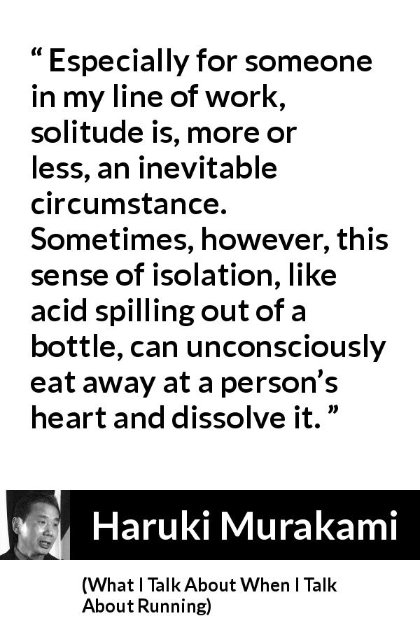 Haruki Murakami quote about heart from What I Talk About When I Talk About Running - Especially for someone in my line of work, solitude is, more or less, an inevitable circumstance. Sometimes, however, this sense of isolation, like acid spilling out of a bottle, can unconsciously eat away at a person’s heart and dissolve it.