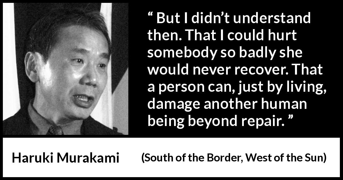 Haruki Murakami quote about hurting from South of the Border, West of the Sun - But I didn’t understand then. That I could hurt somebody so badly she would never recover. That a person can, just by living, damage another human being beyond repair.