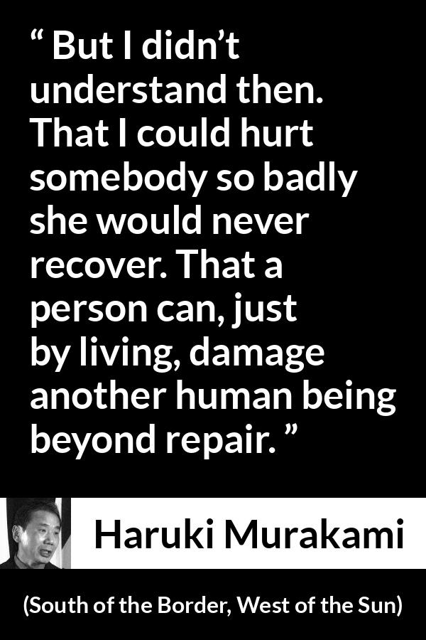 Haruki Murakami quote about hurting from South of the Border, West of the Sun - But I didn’t understand then. That I could hurt somebody so badly she would never recover. That a person can, just by living, damage another human being beyond repair.