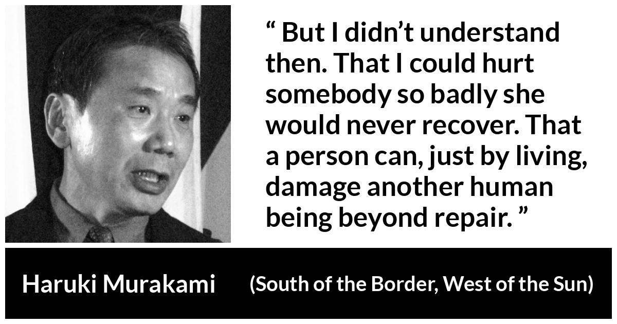 Haruki Murakami quote about hurting from South of the Border, West of the Sun - But I didn’t understand then. That I could hurt somebody so badly she would never recover. That a person can, just by living, damage another human being beyond repair.