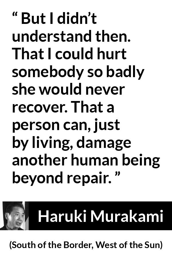 Haruki Murakami quote about hurting from South of the Border, West of the Sun - But I didn’t understand then. That I could hurt somebody so badly she would never recover. That a person can, just by living, damage another human being beyond repair.