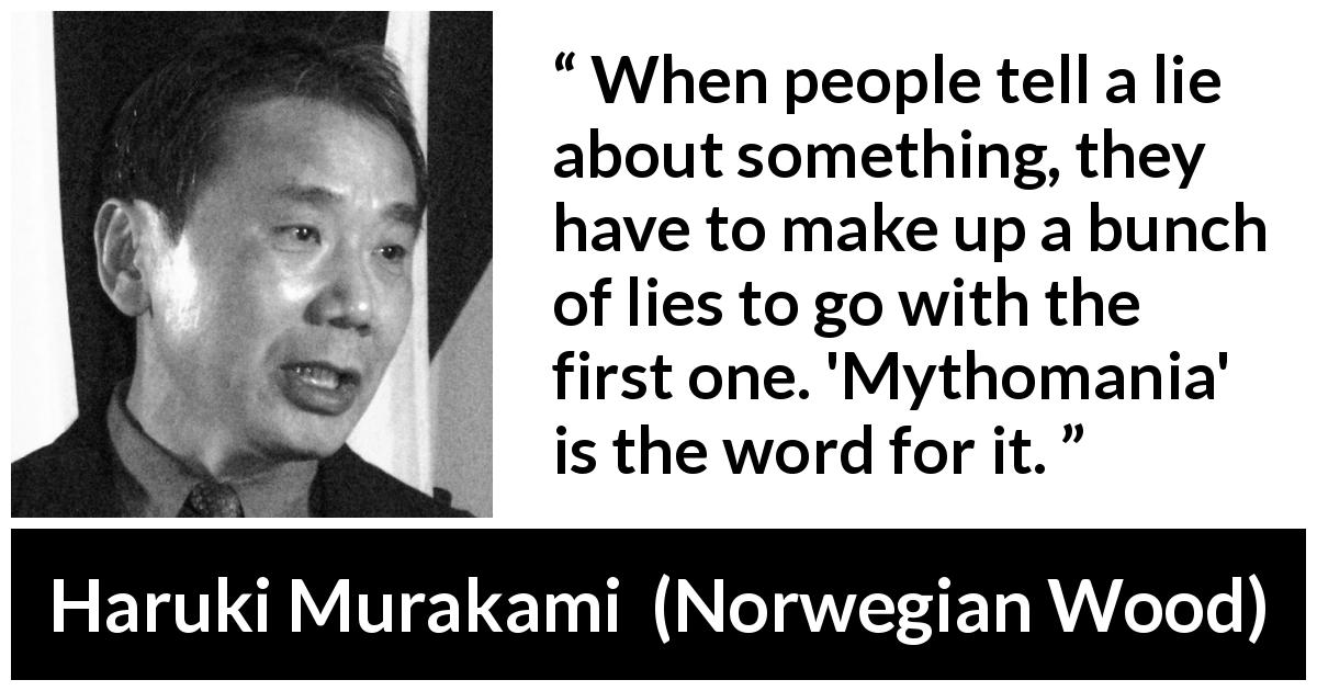 Haruki Murakami quote about lie from Norwegian Wood - When people tell a lie about something, they have to make up a bunch of lies to go with the first one. 'Mythomania' is the word for it.