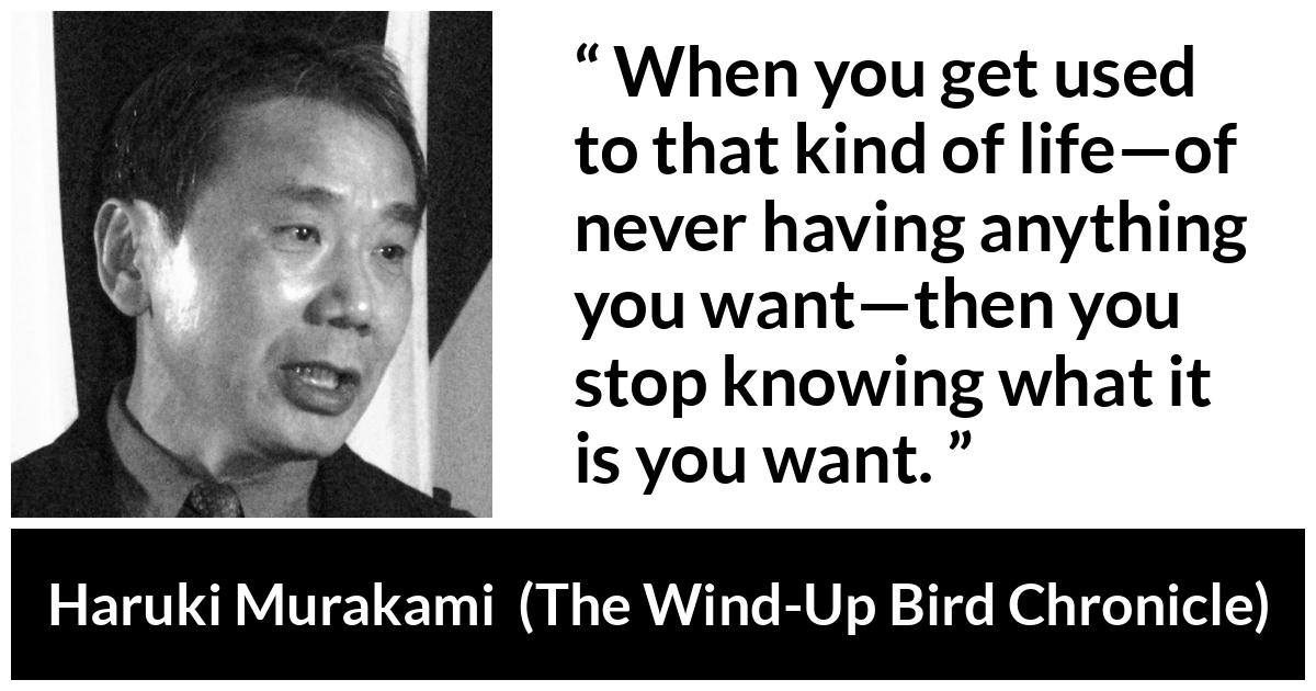 Haruki Murakami about life (“The Wind-Up Bird Chronicle”, 1997) Haruki Murakami about life (“The Wind-Up Bird Chronicle”, 1997) - When you get used to that kind of life—of never having anything you want—then you stop knowing what it is you want.