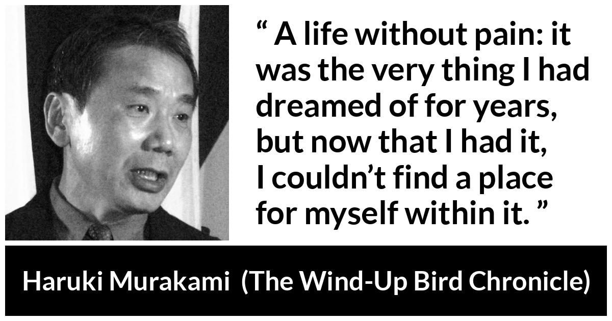 Haruki Murakami about life (“The Wind-Up Bird Chronicle”, 1997) Haruki Murakami about life (“The Wind-Up Bird Chronicle”, 1997) - A life without pain: it was the very thing I had dreamed of for years, but now that I had it, I couldn’t find a place for myself within it.