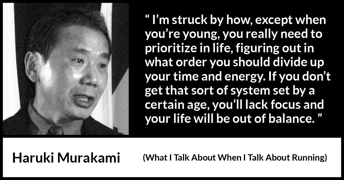 Haruki Murakami quote about life from What I Talk About When I Talk About Running - I’m struck by how, except when you’re young, you really need to prioritize in life, figuring out in what order you should divide up your time and energy. If you don’t get that sort of system set by a certain age, you’ll lack focus and your life will be out of balance.