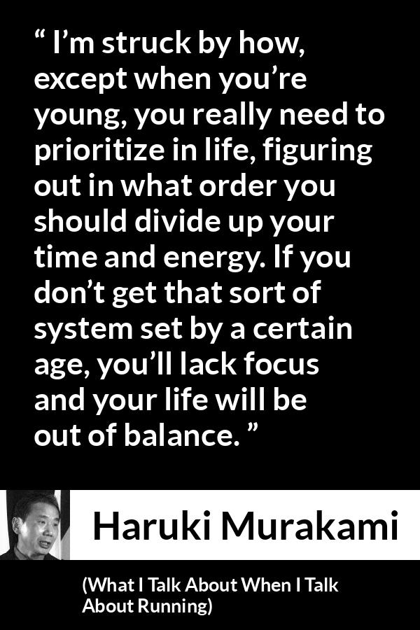 Haruki Murakami quote about life from What I Talk About When I Talk About Running - I’m struck by how, except when you’re young, you really need to prioritize in life, figuring out in what order you should divide up your time and energy. If you don’t get that sort of system set by a certain age, you’ll lack focus and your life will be out of balance.