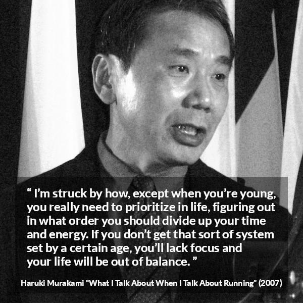 Haruki Murakami quote about life from What I Talk About When I Talk About Running - I’m struck by how, except when you’re young, you really need to prioritize in life, figuring out in what order you should divide up your time and energy. If you don’t get that sort of system set by a certain age, you’ll lack focus and your life will be out of balance.