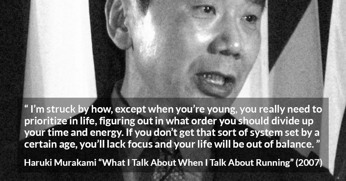 Haruki Murakami quote about life from What I Talk About When I Talk About Running - I’m struck by how, except when you’re young, you really need to prioritize in life, figuring out in what order you should divide up your time and energy. If you don’t get that sort of system set by a certain age, you’ll lack focus and your life will be out of balance.