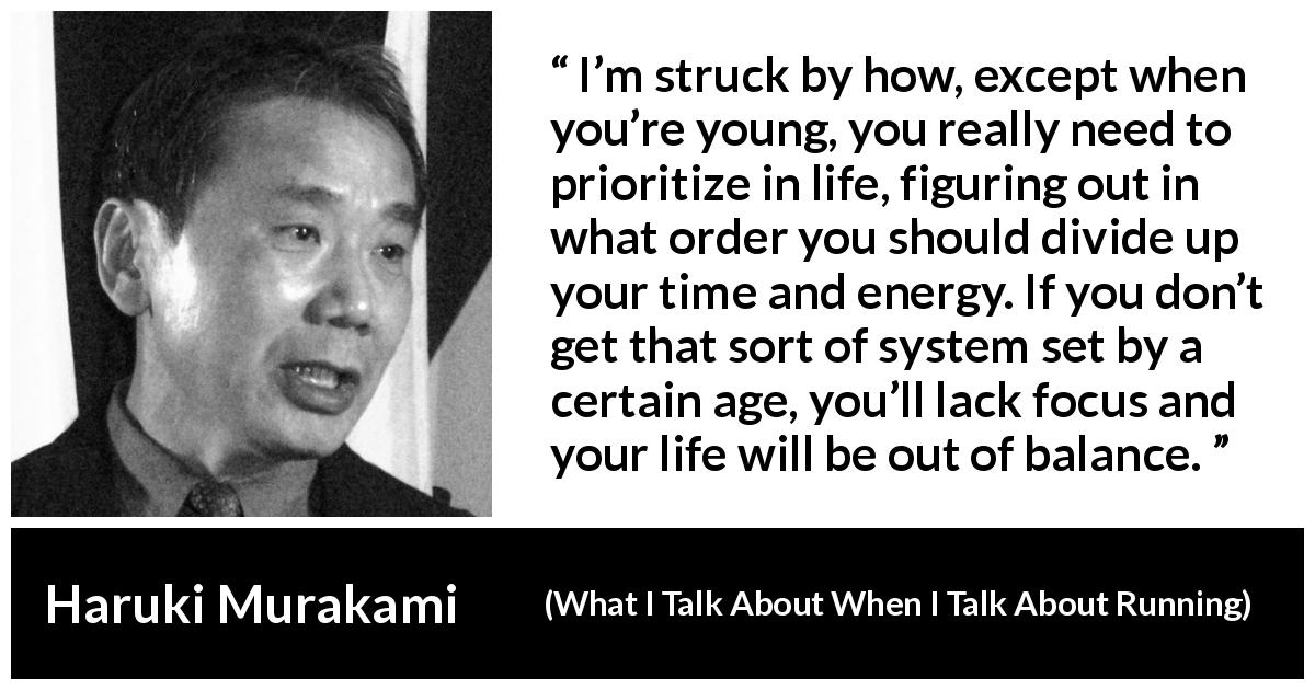 Haruki Murakami quote about life from What I Talk About When I Talk About Running - I’m struck by how, except when you’re young, you really need to prioritize in life, figuring out in what order you should divide up your time and energy. If you don’t get that sort of system set by a certain age, you’ll lack focus and your life will be out of balance.