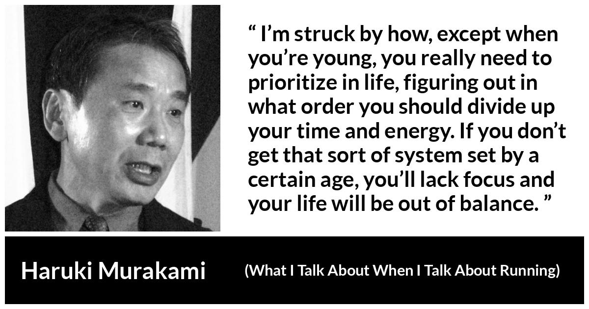 Haruki Murakami quote about life from What I Talk About When I Talk About Running - I’m struck by how, except when you’re young, you really need to prioritize in life, figuring out in what order you should divide up your time and energy. If you don’t get that sort of system set by a certain age, you’ll lack focus and your life will be out of balance.