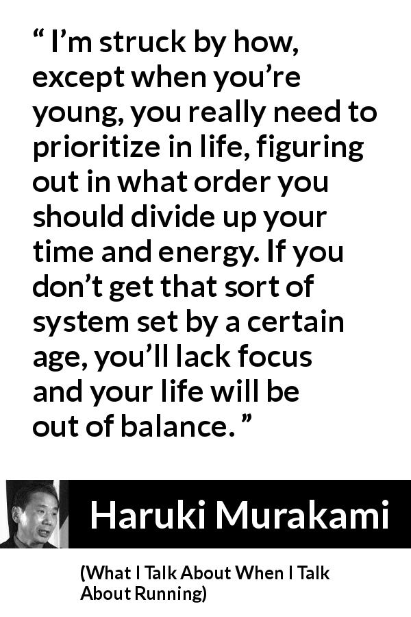 Haruki Murakami quote about life from What I Talk About When I Talk About Running - I’m struck by how, except when you’re young, you really need to prioritize in life, figuring out in what order you should divide up your time and energy. If you don’t get that sort of system set by a certain age, you’ll lack focus and your life will be out of balance.