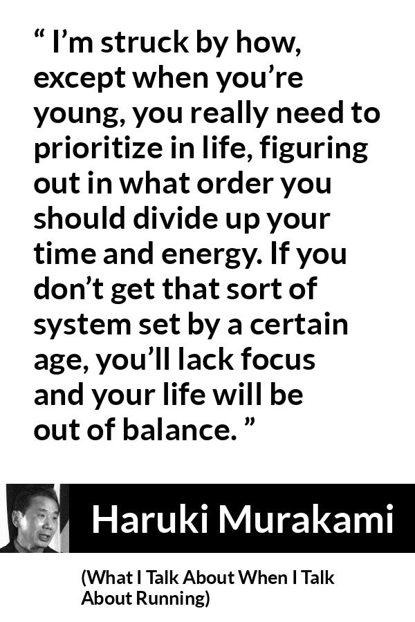 Haruki Murakami quote about life from What I Talk About When I Talk About Running - I’m struck by how, except when you’re young, you really need to prioritize in life, figuring out in what order you should divide up your time and energy. If you don’t get that sort of system set by a certain age, you’ll lack focus and your life will be out of balance.