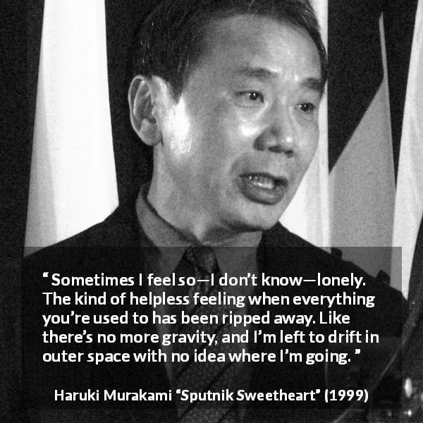 Haruki Murakami quote about loneliness from Sputnik Sweetheart - Sometimes I feel so—I don’t know—lonely. The kind of helpless feeling when everything you’re used to has been ripped away. Like there’s no more gravity, and I’m left to drift in outer space with no idea where I’m going.